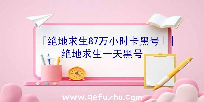 「绝地求生87万小时卡黑号」|绝地求生一天黑号